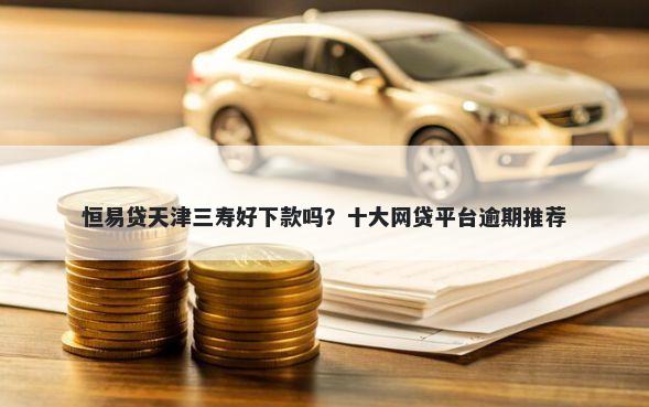 恒易贷天津三寿好下款吗？十大网贷平台逾期推荐