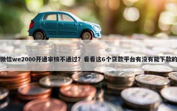 微信we2000开通审核不通过？看看这6个贷款平台有没有能下款的