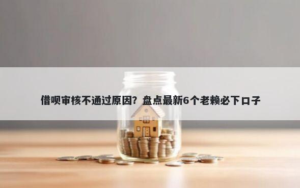 借呗审核不通过原因？盘点最新6个老赖必下口子