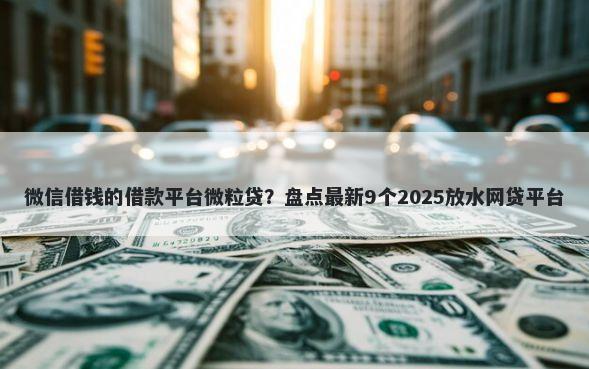 微信借钱的借款平台微粒贷?盘点最新9个2025放水网贷平台