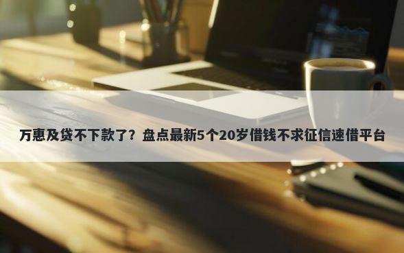 万惠及贷不下款了？盘点最新5个20岁借钱不求征信速借平台
