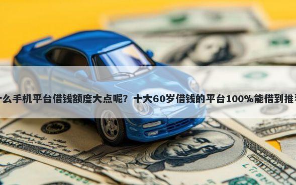 什么手机平台借钱额度大点呢?十大60岁借钱的平台100%能借到推荐