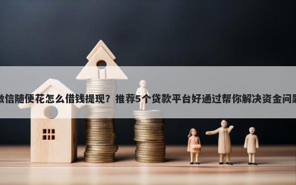 微信随便花怎么借钱提现？推荐5个贷款平台好通过帮你解决资金问题