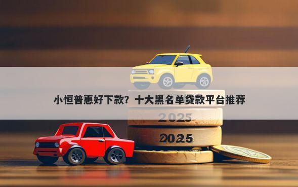 小恒普惠好下款？十大黑名单贷款平台推荐