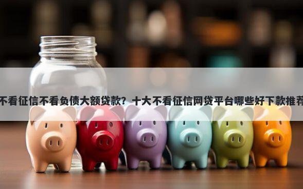 不看征信不看负债大额贷款？十大不看征信网贷平台哪些好下款推荐