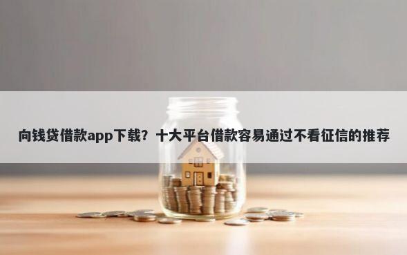 向钱贷借款app下载？十大平台借款容易通过不看征信的推荐