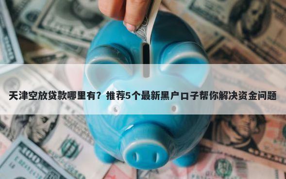 天津空放贷款哪里有?推荐5个最新黑户口子帮你解决资金问题
